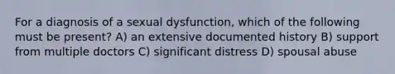 For a diagnosis of a sexual dysfunction, which of the following must be present? A) an extensive documented history B) support from multiple doctors C) significant distress D) spousal abuse