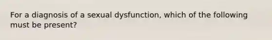 For a diagnosis of a sexual dysfunction, which of the following must be present?