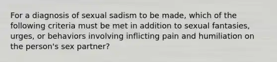 For a diagnosis of sexual sadism to be made, which of the following criteria must be met in addition to sexual fantasies, urges, or behaviors involving inflicting pain and humiliation on the person's sex partner?