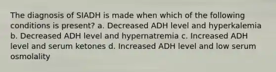 The diagnosis of SIADH is made when which of the following conditions is present? a. Decreased ADH level and hyperkalemia b. Decreased ADH level and hypernatremia c. Increased ADH level and serum ketones d. Increased ADH level and low serum osmolality