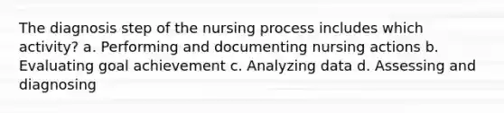 The diagnosis step of the nursing process includes which activity? a. Performing and documenting nursing actions b. Evaluating goal achievement c. Analyzing data d. Assessing and diagnosing