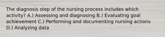 The diagnosis step of the nursing process includes which activity? A.) Assessing and diagnosing B.) Evaluating goal achievement C.) Performing and documenting nursing actions D.) Analyzing data