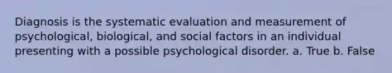 Diagnosis is the systematic evaluation and measurement of psychological, biological, and social factors in an individual presenting with a possible psychological disorder. a. True b. False