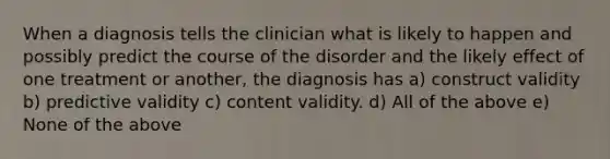 When a diagnosis tells the clinician what is likely to happen and possibly predict the course of the disorder and the likely effect of one treatment or another, the diagnosis has a) construct validity b) predictive validity c) content validity. d) All of the above e) None of the above