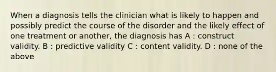 When a diagnosis tells the clinician what is likely to happen and possibly predict the course of the disorder and the likely effect of one treatment or another, the diagnosis has A : construct validity. B : predictive validity C : content validity. D : none of the above