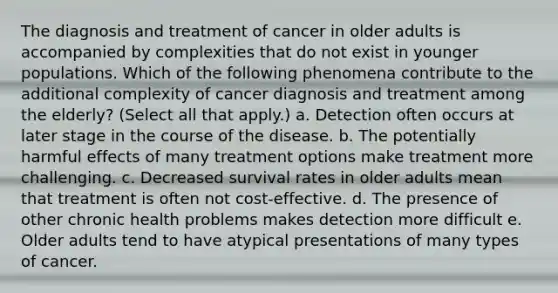 The diagnosis and treatment of cancer in older adults is accompanied by complexities that do not exist in younger populations. Which of the following phenomena contribute to the additional complexity of cancer diagnosis and treatment among the elderly? (Select all that apply.) a. Detection often occurs at later stage in the course of the disease. b. The potentially harmful effects of many treatment options make treatment more challenging. c. Decreased survival rates in older adults mean that treatment is often not cost-effective. d. The presence of other chronic health problems makes detection more difficult e. Older adults tend to have atypical presentations of many types of cancer.