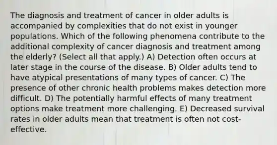 The diagnosis and treatment of cancer in older adults is accompanied by complexities that do not exist in younger populations. Which of the following phenomena contribute to the additional complexity of cancer diagnosis and treatment among the elderly? (Select all that apply.) A) Detection often occurs at later stage in the course of the disease. B) Older adults tend to have atypical presentations of many types of cancer. C) The presence of other chronic health problems makes detection more difficult. D) The potentially harmful effects of many treatment options make treatment more challenging. E) Decreased survival rates in older adults mean that treatment is often not cost-effective.