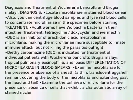 Diagnosis and Treatment of Wuchereria bancrofti and Brugia malayi: DIAGNOSIS: •Locate microfilariae in stained blood smear •Also, you can centrifuge blood samples and lyse red blood cells to concentrate microfilariae in the specimen before staining TREATMENT: •Adult worms have Wolbachia bacteria in their intestine -Treatment: tetracycline / doxycyclin and ivermectin •DEC is an inhibitor of arachidonic acid metabolism in microfilaria, making the microfilariae more susceptible to innate immune attack, but not killing the parasites outright •Diethylcarbamazine (DEC) is indicated for treatment of individual patients with Wuchereria bancrofti, Brugia malayi, tropical pulmonary eosinophilia, and loasis DIFFERENTIATION OF MICROFILARIAE IN BLOOD SMEARS: •Examine microfilariae for the presence or absence of a sheath (a thin, translucent eggshell remnant covering the body of the microfilaria and extending past the head and tail) •Examine the tail area of microfilaria for the presence or absence of cells that exhibit a characteristic array of stained nuclei