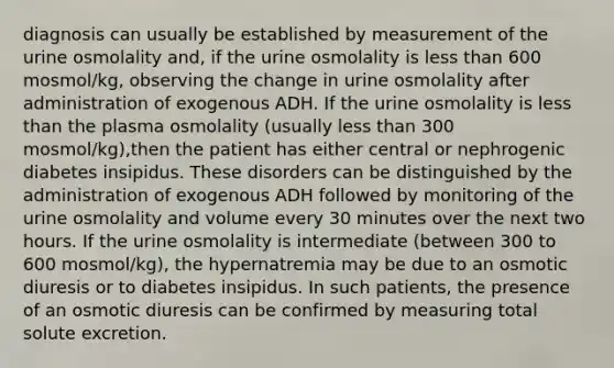 diagnosis can usually be established by measurement of the urine osmolality and, if the urine osmolality is less than 600 mosmol/kg, observing the change in urine osmolality after administration of exogenous ADH. If the urine osmolality is less than the plasma osmolality (usually less than 300 mosmol/kg),then the patient has either central or nephrogenic diabetes insipidus. These disorders can be distinguished by the administration of exogenous ADH followed by monitoring of the urine osmolality and volume every 30 minutes over the next two hours. If the urine osmolality is intermediate (between 300 to 600 mosmol/kg), the hypernatremia may be due to an osmotic diuresis or to diabetes insipidus. In such patients, the presence of an osmotic diuresis can be confirmed by measuring total solute excretion.