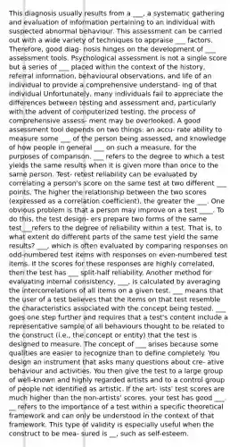 This diagnosis usually results from a ___, a systematic gathering and evaluation of information pertaining to an individual with suspected abnormal behaviour. This assessment can be carried out with a wide variety of techniques to appraise ___ factors. Therefore, good diag- nosis hinges on the development of ___ assessment tools. Psychological assessment is not a single score but a series of ___ placed within the context of the history, referral information, behavioural observations, and life of an individual to provide a comprehensive understand- ing of that individual Unfortunately, many individuals fail to appreciate the differences between testing and assessment and, particularly with the advent of computerized testing, the process of comprehensive assess- ment may be overlooked. A good assessment tool depends on two things: an accu- rate ability to measure some ___ of the person being assessed, and knowledge of how people in general ___ on such a measure, for the purposes of comparison. ___ refers to the degree to which a test yields the same results when it is given more than once to the same person. Test- retest reliability can be evaluated by correlating a person's score on the same test at two different ___ points. The higher the relationship between the two scores (expressed as a correlation coefficient), the greater the ___. One obvious problem is that a person may improve on a test ____. To do this, the test design- ers prepare two forms of the same test___refers to the degree of reliability within a test. That is, to what extent do different parts of the same test yield the same results? ___, which is often evaluated by comparing responses on odd-numbered test items with responses on even-numbered test items. If the scores for these responses are highly correlated, then the test has ___ split-half reliability. Another method for evaluating internal consistency, ___, is calculated by averaging the intercorrelations of all items on a given test. ___ means that the user of a test believes that the items on that test resemble the characteristics associated with the concept being tested. ___ goes one step further and requires that a test's content include a representative sample of all behaviours thought to be related to the construct (i.e., the concept or entity) that the test is designed to measure. The concept of ___ arises because some qualities are easier to recognize than to define completely. You design an instrument that asks many questions about cre- ative behaviour and activities. You then give the test to a large group of well-known and highly regarded artists and to a control group of people not identified as artistic. If the art- ists' test scores are much higher than the non-artists' scores, your test has good ___. __ refers to the importance of a test within a specific theoretical framework and can only be understood in the context of that framework. This type of validity is especially useful when the construct to be mea- sured is __, such as self-esteem.