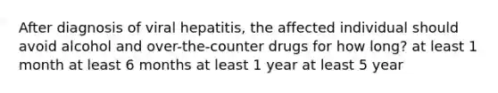 After diagnosis of viral hepatitis, the affected individual should avoid alcohol and over-the-counter drugs for how long? at least 1 month at least 6 months at least 1 year at least 5 year