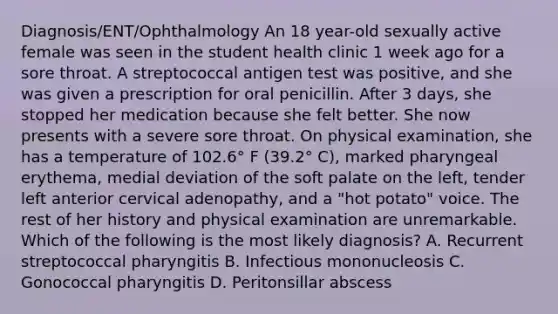 Diagnosis/ENT/Ophthalmology An 18 year-old sexually active female was seen in the student health clinic 1 week ago for a sore throat. A streptococcal antigen test was positive, and she was given a prescription for oral penicillin. After 3 days, she stopped her medication because she felt better. She now presents with a severe sore throat. On physical examination, she has a temperature of 102.6° F (39.2° C), marked pharyngeal erythema, medial deviation of the soft palate on the left, tender left anterior cervical adenopathy, and a "hot potato" voice. The rest of her history and physical examination are unremarkable. Which of the following is the most likely diagnosis? A. Recurrent streptococcal pharyngitis B. Infectious mononucleosis C. Gonococcal pharyngitis D. Peritonsillar abscess