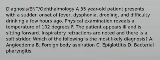 Diagnosis/ENT/Ophthalmology A 35 year-old patient presents with a sudden onset of fever, dysphonia, drooling, and difficulty drinking a few hours ago. Physical examination reveals a temperature of 102 degrees F. The patient appears ill and is sitting forward. Inspiratory retractions are noted and there is a soft stridor. Which of the following is the most likely diagnosis? A. Angioedema B. Foreign body aspiration C. Epiglottitis D. Bacterial pharyngitis