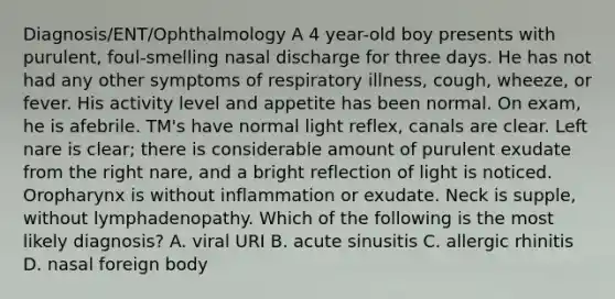 Diagnosis/ENT/Ophthalmology A 4 year-old boy presents with purulent, foul-smelling nasal discharge for three days. He has not had any other symptoms of respiratory illness, cough, wheeze, or fever. His activity level and appetite has been normal. On exam, he is afebrile. TM's have normal light reflex, canals are clear. Left nare is clear; there is considerable amount of purulent exudate from the right nare, and a bright reflection of light is noticed. Oropharynx is without inflammation or exudate. Neck is supple, without lymphadenopathy. Which of the following is the most likely diagnosis? A. viral URI B. acute sinusitis C. allergic rhinitis D. nasal foreign body