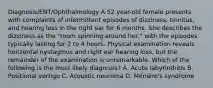 Diagnosis/ENT/Ophthalmology A 52 year-old female presents with complaints of intermittent episodes of dizziness, tinnitus, and hearing loss in the right ear for 6 months. She describes the dizziness as the "room spinning around her," with the episodes typically lasting for 2 to 4 hours. Physical examination reveals horizontal nystagmus and right ear hearing loss, but the remainder of the examination is unremarkable. Which of the following is the most likely diagnosis? A. Acute labyrinthitis B. Positional vertigo C. Acoustic neuroma D. Ménière's syndrome