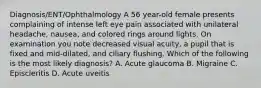 Diagnosis/ENT/Ophthalmology A 56 year-old female presents complaining of intense left eye pain associated with unilateral headache, nausea, and colored rings around lights. On examination you note decreased visual acuity, a pupil that is fixed and mid-dilated, and ciliary flushing. Which of the following is the most likely diagnosis? A. Acute glaucoma B. Migraine C. Episcleritis D. Acute uveitis