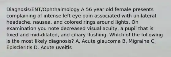 Diagnosis/ENT/Ophthalmology A 56 year-old female presents complaining of intense left eye pain associated with unilateral headache, nausea, and colored rings around lights. On examination you note decreased visual acuity, a pupil that is fixed and mid-dilated, and ciliary flushing. Which of the following is the most likely diagnosis? A. Acute glaucoma B. Migraine C. Episcleritis D. Acute uveitis