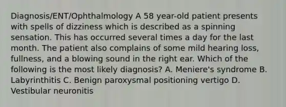 Diagnosis/ENT/Ophthalmology A 58 year-old patient presents with spells of dizziness which is described as a spinning sensation. This has occurred several times a day for the last month. The patient also complains of some mild hearing loss, fullness, and a blowing sound in the right ear. Which of the following is the most likely diagnosis? A. Meniere's syndrome B. Labyrinthitis C. Benign paroxysmal positioning vertigo D. Vestibular neuronitis