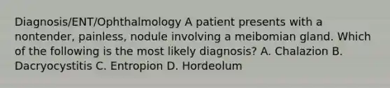 Diagnosis/ENT/Ophthalmology A patient presents with a nontender, painless, nodule involving a meibomian gland. Which of the following is the most likely diagnosis? A. Chalazion B. Dacryocystitis C. Entropion D. Hordeolum