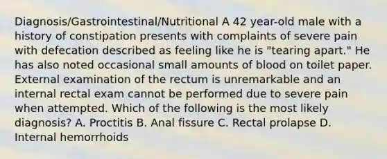 Diagnosis/Gastrointestinal/Nutritional A 42 year-old male with a history of constipation presents with complaints of severe pain with defecation described as feeling like he is "tearing apart." He has also noted occasional small amounts of blood on toilet paper. External examination of the rectum is unremarkable and an internal rectal exam cannot be performed due to severe pain when attempted. Which of the following is the most likely diagnosis? A. Proctitis B. Anal fissure C. Rectal prolapse D. Internal hemorrhoids