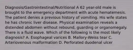 Diagnosis/Gastrointestinal/Nutritional A 62 year-old male is brought to the emergency department with acute hematemesis. The patient denies a previous history of vomiting. His wife states he has chronic liver disease. Physical examination reveals a distended abdomen without rebound, guarding or organomegaly. There is a fluid wave. Which of the following is the most likely diagnosis? A. Esophageal varices B. Mallory-Weiss tear C. Arteriovenous malformation D. Perforated duodenal ulcer