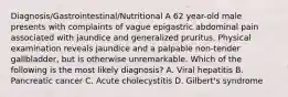 Diagnosis/Gastrointestinal/Nutritional A 62 year-old male presents with complaints of vague epigastric abdominal pain associated with jaundice and generalized pruritus. Physical examination reveals jaundice and a palpable non-tender gallbladder, but is otherwise unremarkable. Which of the following is the most likely diagnosis? A. Viral hepatitis B. Pancreatic cancer C. Acute cholecystitis D. Gilbert's syndrome