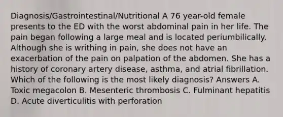 Diagnosis/Gastrointestinal/Nutritional A 76 year-old female presents to the ED with the worst abdominal pain in her life. The pain began following a large meal and is located periumbilically. Although she is writhing in pain, she does not have an exacerbation of the pain on palpation of the abdomen. She has a history of coronary artery disease, asthma, and atrial fibrillation. Which of the following is the most likely diagnosis? Answers A. Toxic megacolon B. Mesenteric thrombosis C. Fulminant hepatitis D. Acute diverticulitis with perforation