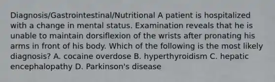 Diagnosis/Gastrointestinal/Nutritional A patient is hospitalized with a change in mental status. Examination reveals that he is unable to maintain dorsiflexion of the wrists after pronating his arms in front of his body. Which of the following is the most likely diagnosis? A. cocaine overdose B. hyperthyroidism C. hepatic encephalopathy D. Parkinson's disease