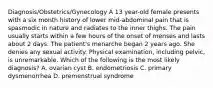 Diagnosis/Obstetrics/Gynecology A 13 year-old female presents with a six month history of lower mid-abdominal pain that is spasmodic in nature and radiates to the inner thighs. The pain usually starts within a few hours of the onset of menses and lasts about 2 days. The patient's menarche began 2 years ago. She denies any sexual activity. Physical examination, including pelvic, is unremarkable. Which of the following is the most likely diagnosis? A. ovarian cyst B. endometriosis C. primary dysmenorrhea D. premenstrual syndrome