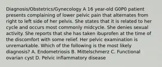 Diagnosis/Obstetrics/Gynecology A 16 year-old G0P0 patient presents complaining of lower pelvic pain that alternates from right to left side of her pelvis. She states that it is related to her cycle and occurs most commonly midcycle. She denies sexual activity. She reports that she has taken ibuprofen at the time of the discomfort with some relief. Her pelvic examination is unremarkable. Which of the following is the most likely diagnosis? A. Endometriosis B. Mittelschmerz C. Functional ovarian cyst D. Pelvic inflammatory disease