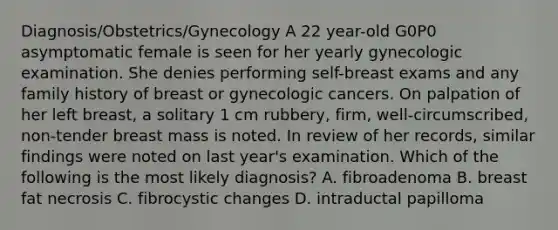 Diagnosis/Obstetrics/Gynecology A 22 year-old G0P0 asymptomatic female is seen for her yearly gynecologic examination. She denies performing self-breast exams and any family history of breast or gynecologic cancers. On palpation of her left breast, a solitary 1 cm rubbery, firm, well-circumscribed, non-tender breast mass is noted. In review of her records, similar findings were noted on last year's examination. Which of the following is the most likely diagnosis? A. fibroadenoma B. breast fat necrosis C. fibrocystic changes D. intraductal papilloma