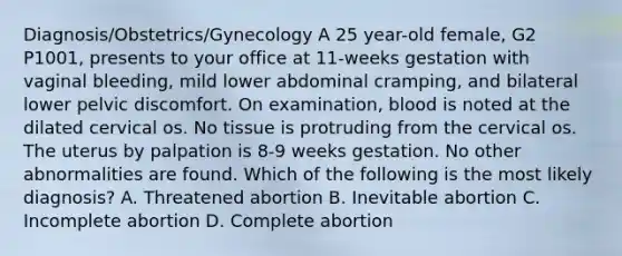 Diagnosis/Obstetrics/Gynecology A 25 year-old female, G2 P1001, presents to your office at 11-weeks gestation with vaginal bleeding, mild lower abdominal cramping, and bilateral lower pelvic discomfort. On examination, blood is noted at the dilated cervical os. No tissue is protruding from the cervical os. The uterus by palpation is 8-9 weeks gestation. No other abnormalities are found. Which of the following is the most likely diagnosis? A. Threatened abortion B. Inevitable abortion C. Incomplete abortion D. Complete abortion