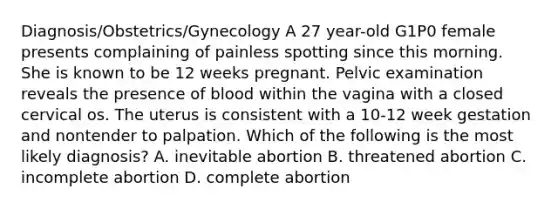 Diagnosis/Obstetrics/Gynecology A 27 year-old G1P0 female presents complaining of painless spotting since this morning. She is known to be 12 weeks pregnant. Pelvic examination reveals the presence of blood within the vagina with a closed cervical os. The uterus is consistent with a 10-12 week gestation and nontender to palpation. Which of the following is the most likely diagnosis? A. inevitable abortion B. threatened abortion C. incomplete abortion D. complete abortion