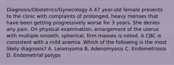 Diagnosis/Obstetrics/Gynecology A 47 year-old female presents to the clinic with complaints of prolonged, heavy menses that have been getting progressively worse for 3 years. She denies any pain. On physical examination, enlargement of the uterus with multiple smooth, spherical, firm masses is noted. A CBC is consistent with a mild anemia. Which of the following is the most likely diagnosis? A. Leiomyoma B. Adenomyosis C. Endometriosis D. Endometrial polyps