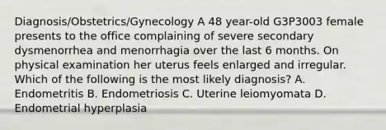 Diagnosis/Obstetrics/Gynecology A 48 year-old G3P3003 female presents to the office complaining of severe secondary dysmenorrhea and menorrhagia over the last 6 months. On physical examination her uterus feels enlarged and irregular. Which of the following is the most likely diagnosis? A. Endometritis B. Endometriosis C. Uterine leiomyomata D. Endometrial hyperplasia