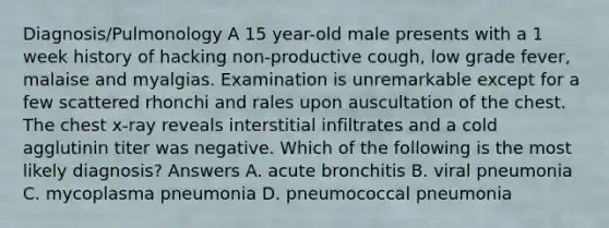 Diagnosis/Pulmonology A 15 year-old male presents with a 1 week history of hacking non-productive cough, low grade fever, malaise and myalgias. Examination is unremarkable except for a few scattered rhonchi and rales upon auscultation of the chest. The chest x-ray reveals interstitial infiltrates and a cold agglutinin titer was negative. Which of the following is the most likely diagnosis? Answers A. acute bronchitis B. viral pneumonia C. mycoplasma pneumonia D. pneumococcal pneumonia