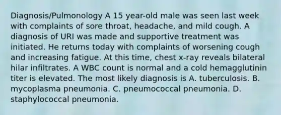 Diagnosis/Pulmonology A 15 year-old male was seen last week with complaints of sore throat, headache, and mild cough. A diagnosis of URI was made and supportive treatment was initiated. He returns today with complaints of worsening cough and increasing fatigue. At this time, chest x-ray reveals bilateral hilar infiltrates. A WBC count is normal and a cold hemagglutinin titer is elevated. The most likely diagnosis is A. tuberculosis. B. mycoplasma pneumonia. C. pneumococcal pneumonia. D. staphylococcal pneumonia.