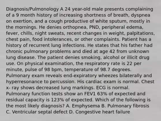 Diagnosis/Pulmonology A 24 year-old male presents complaining of a 9 month history of increasing shortness of breath, dyspnea on exertion, and a cough productive of white sputum, mostly in the mornings. He denies orthopnea, PND, peripheral edema, fever, chills, night sweats, recent changes in weight, palpitations, chest pain, food intolerances, or other complaints. Patient has a history of recurrent lung infections. He states that his father had chronic pulmonary problems and died at age 42 from unknown lung disease. The patient denies smoking, alcohol or illicit drug use. On physical examination, the respiratory rate is 22 per minute, pulse of 98 bpm, temperature of 98.7 degrees. Pulmonary exam reveals end-expiratory wheezes bilaterally and hyperresonance to percussion. His cardiac exam is normal. Chest x- ray shows decreased lung markings. ECG is normal. Pulmonary function tests show an FEV1 63% of expected and residual capacity is 123% of expected. Which of the following is the most likely diagnosis? A. Emphysema B. Pulmonary fibrosis C. Ventricular septal defect D. Congestive heart failure