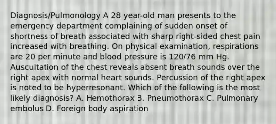 Diagnosis/Pulmonology A 28 year-old man presents to the emergency department complaining of sudden onset of shortness of breath associated with sharp right-sided chest pain increased with breathing. On physical examination, respirations are 20 per minute and blood pressure is 120/76 mm Hg. Auscultation of the chest reveals absent breath sounds over the right apex with normal heart sounds. Percussion of the right apex is noted to be hyperresonant. Which of the following is the most likely diagnosis? A. Hemothorax B. Pneumothorax C. Pulmonary embolus D. Foreign body aspiration