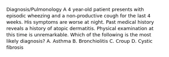 Diagnosis/Pulmonology A 4 year-old patient presents with episodic wheezing and a non-productive cough for the last 4 weeks. His symptoms are worse at night. Past medical history reveals a history of atopic dermatitis. Physical examination at this time is unremarkable. Which of the following is the most likely diagnosis? A. Asthma B. Bronchiolitis C. Croup D. Cystic fibrosis