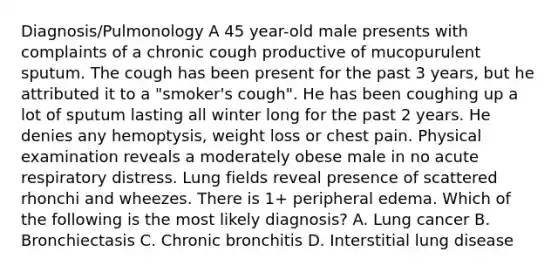 Diagnosis/Pulmonology A 45 year-old male presents with complaints of a chronic cough productive of mucopurulent sputum. The cough has been present for the past 3 years, but he attributed it to a "smoker's cough". He has been coughing up a lot of sputum lasting all winter long for the past 2 years. He denies any hemoptysis, weight loss or chest pain. Physical examination reveals a moderately obese male in no acute respiratory distress. Lung fields reveal presence of scattered rhonchi and wheezes. There is 1+ peripheral edema. Which of the following is the most likely diagnosis? A. Lung cancer B. Bronchiectasis C. Chronic bronchitis D. Interstitial lung disease