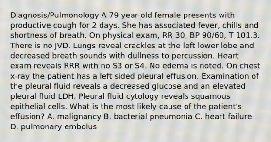 Diagnosis/Pulmonology A 79 year-old female presents with productive cough for 2 days. She has associated fever, chills and shortness of breath. On physical exam, RR 30, BP 90/60, T 101.3. There is no JVD. Lungs reveal crackles at the left lower lobe and decreased breath sounds with dullness to percussion. Heart exam reveals RRR with no S3 or S4. No edema is noted. On chest x-ray the patient has a left sided pleural effusion. Examination of the pleural fluid reveals a decreased glucose and an elevated pleural fluid LDH. Pleural fluid cytology reveals squamous epithelial cells. What is the most likely cause of the patient's effusion? A. malignancy B. bacterial pneumonia C. heart failure D. pulmonary embolus