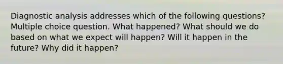 Diagnostic analysis addresses which of the following questions? Multiple choice question. What happened? What should we do based on what we expect will happen? Will it happen in the future? Why did it happen?