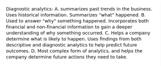 Diagnostic analytics: A. summarizes past trends in the business. Uses historical information. Summarizes "what" happened. B. Used to answer "why" something happened. Incorporates both financial and non-financial information to gain a deeper understanding of why something occurred. C. Helps a company determine what is likely to happen. Uses findings from both descriptive and diagnostic analytics to help predict future outcomes. D. Most complex form of analytics, and helps the company determine future actions they need to take.