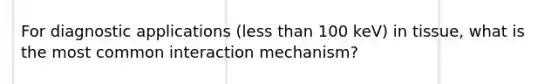 For diagnostic applications (<a href='https://www.questionai.com/knowledge/k7BtlYpAMX-less-than' class='anchor-knowledge'>less than</a> 100 keV) in tissue, what is the most common interaction mechanism?