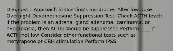 Diagnostic Approach in Cushing's Syndrome: After low dose Overnight Dexamethasone Suppression Test: Check ACTH level: if the problem is an adrenal gland adenoma, carcinoma, or hyperplasia, then ACTH should be suppressed Perform ____ if ACTH not low Consider other functional tests such as metyrapone or CRH stimulation Perform IPSS