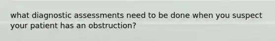 what diagnostic assessments need to be done when you suspect your patient has an obstruction?