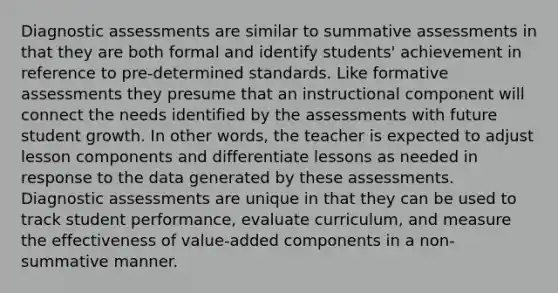 Diagnostic assessments are similar to summative assessments in that they are both formal and identify students' achievement in reference to pre-determined standards. Like formative assessments they presume that an instructional component will connect the needs identified by the assessments with future student growth. In other words, the teacher is expected to adjust lesson components and differentiate lessons as needed in response to the data generated by these assessments. Diagnostic assessments are unique in that they can be used to track student performance, evaluate curriculum, and measure the effectiveness of value-added components in a non-summative manner.