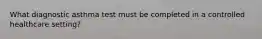 What diagnostic asthma test must be completed in a controlled healthcare setting?