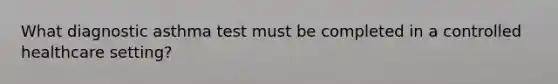 What diagnostic asthma test must be completed in a controlled healthcare setting?